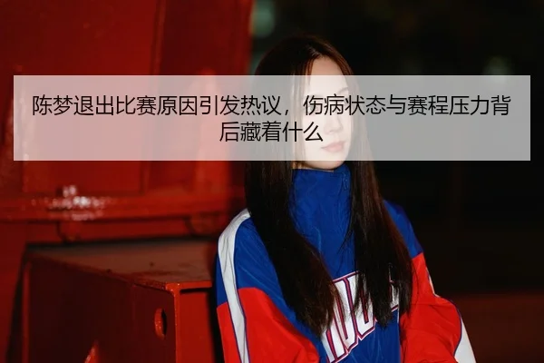 陈梦退出比赛原因引发热议，伤病状态与赛程压力背后藏着什么