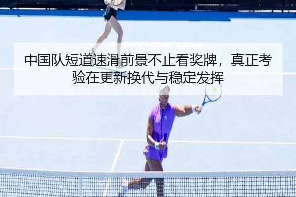 中国队短道速滑前景不止看奖牌，真正考验在更新换代与稳定发挥